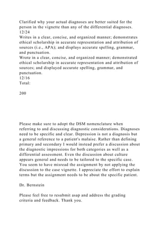 Clarified why your actual diagnoses are better suited for the
person in the vignette than any of the differential diagnoses.
12/24
Writes in a clear, concise, and organized manner; demonstrates
ethical scholarship in accurate representation and attribution of
sources (i.e., APA); and displays accurate spelling, grammar,
and punctuation.
Wrote in a clear, concise, and organized manner; demonstrated
ethical scholarship in accurate representation and attribution of
sources; and displayed accurate spelling, grammar, and
punctuation.
12/16
Total:
200
Please make sure to adopt the DSM nomenclature when
referring to and discussing diagnostic considerations. Diagnoses
need to be specific and clear. Depression is not a diagnosis but
a general reference to a patient's malaise. Rather than defining
primary and secondary I would instead prefer a discussion about
the diagnostic impressions for both categories as well as a
differential assessment. Even the discussion about culture
appears general and needs to be tailored to the specific case.
You seem to have misread the assignment by not applying the
discussion to the case vignette. I appreciate the effort to explain
terms but the assignment needs to be about the specific patient.
Dr. Bernstein
Please feel free to resubmit asap and address the grading
criteria and feedback. Thank you.
 