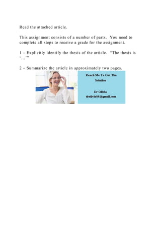 Read the attached article.
This assignment consists of a number of parts. You need to
complete all steps to receive a grade for the assignment.
1 – Explicitly identify the thesis of the article. “The thesis is
‘…’”
2 – Summarize the article in approximately two pages.
 