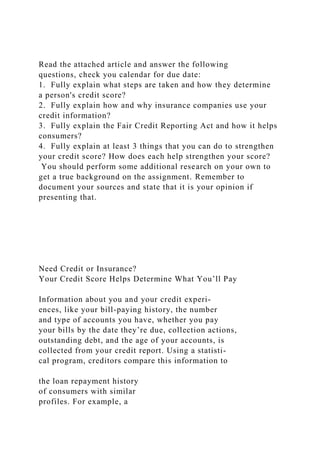 Read the attached article and answer the following
questions, check you calendar for due date:
1. Fully explain what steps are taken and how they determine
a person's credit score?
2. Fully explain how and why insurance companies use your
credit information?
3. Fully explain the Fair Credit Reporting Act and how it helps
consumers?
4. Fully explain at least 3 things that you can do to strengthen
your credit score? How does each help strengthen your score?
You should perform some additional research on your own to
get a true background on the assignment. Remember to
document your sources and state that it is your opinion if
presenting that.
Need Credit or Insurance?
Your Credit Score Helps Determine What You’ll Pay
Information about you and your credit experi-
ences, like your bill-paying history, the number
and type of accounts you have, whether you pay
your bills by the date they’re due, collection actions,
outstanding debt, and the age of your accounts, is
collected from your credit report. Using a statisti-
cal program, creditors compare this information to
the loan repayment history
of consumers with similar
profiles. For example, a
 