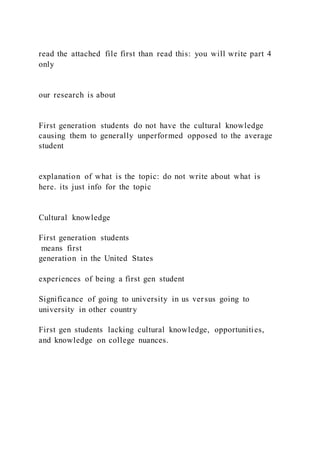 read the attached file first than read this: you will write part 4
only
our research is about
First generation students do not have the cultural knowledge
causing them to generally unperformed opposed to the average
student
explanation of what is the topic: do not write about what is
here. its just info for the topic
Cultural knowledge
First generation students
means first
generation in the United States
experiences of being a first gen student
Significance of going to university in us versus going to
university in other country
First gen students lacking cultural knowledge, opportunities,
and knowledge on college nuances.
 