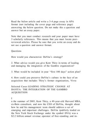 Read the below article and write a 3-4 page essay in APA
format (not including the cover page and reference page)
answering the below question. Do not make this a question and
answer but an essay paper.
Note that you must conduct research and your paper must have
3 scholarly references. This means that you must locate peer -
reviewed articles. Please be sure that you write an essay and do
not use a question and answer format.
Questions
How would you characterize DaVita’s strategy?
2. What advice would you give Kent Thiry in terms of leading
and managing the integration of the Gambro organization?
3. What would be included in your “first 100 days” action plan?
4. How could you preserve DaVita’s culture in the face of an
acquisition that includes Thiry’s former organization, Vivra
Selected Cases LEADING STRATEGIC CHANGE AT
DAVITA: THE INTEGRATION OF THE GAMBRO
ACQUISITION
I
n the summer of 2005, Kent Thiry, a 49-year-old Harvard MBA,
ex-Bain consultant, and now the CEO of DaVita, thought about
how he and his management team should address a set of
emerging and important challenges. DaVita (publicly traded on
the New York Stock Exchange under the symbol DVA) was a
$2.2 billion annual revenue operator of free-standing and in-
 