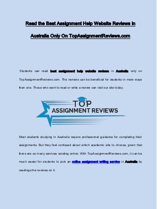 Read the Best Assignment Help Website Reviews in
Australia Only On TopAssignmentReviews.com
Students can read best assignment help website reviews in Australia only on
TopAssignmentReviews.com. The reviews can be beneficial for students in more ways
than one. Those who want to read or write a review can visit our site today.
Most students studying in Australia require professional guidance for completing their
assignments. But they feel confused about which academic site to choose, given that
there are so many services existing online. With TopAssignmentReviews.com, it can be
much easier for students to pick an online assignment writing service in Australia by
readings the reviews on it.
 