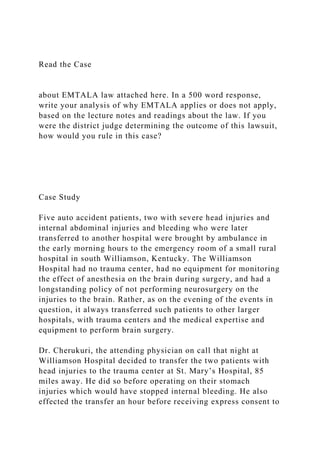 Read the Case
about EMTALA law attached here. In a 500 word response,
write your analysis of why EMTALA applies or does not apply,
based on the lecture notes and readings about the law. If you
were the district judge determining the outcome of this lawsuit,
how would you rule in this case?
Case Study
Five auto accident patients, two with severe head injuries and
internal abdominal injuries and bleeding who were later
transferred to another hospital were brought by ambulance in
the early morning hours to the emergency room of a small rural
hospital in south Williamson, Kentucky. The Williamson
Hospital had no trauma center, had no equipment for monitoring
the effect of anesthesia on the brain during surgery, and had a
longstanding policy of not performing neurosurgery on the
injuries to the brain. Rather, as on the evening of the events in
question, it always transferred such patients to other larger
hospitals, with trauma centers and the medical expertise and
equipment to perform brain surgery.
Dr. Cherukuri, the attending physician on call that night at
Williamson Hospital decided to transfer the two patients with
head injuries to the trauma center at St. Mary’s Hospital, 85
miles away. He did so before operating on their stomach
injuries which would have stopped internal bleeding. He also
effected the transfer an hour before receiving express consent to
 