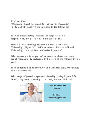 Read the Case
“Corporate Social Responsibility at Gravity Payments”
at the end of Chapter 3 and response to the following:
Is Price demonstrating elements of corporate social
responsibility by his actions in this case, or not?
How is Price exhibiting the fourth Phase of Corporate
Citizenship (Figure 3.2, 1990s to present: Corporate/Global
Citizenship) in his actions at Gravity Payments?
What arguments in support of, or concerns about, corporate
social responsibility (referring to Figure 3.3) are relevant to this
case?
Is Price acting like an executive of a firm that could be certified
as a B corporation?
What stage of global corporate citizenship (using Figure 3.5) is
Gravity Payments operating at, and why do you think so?
 