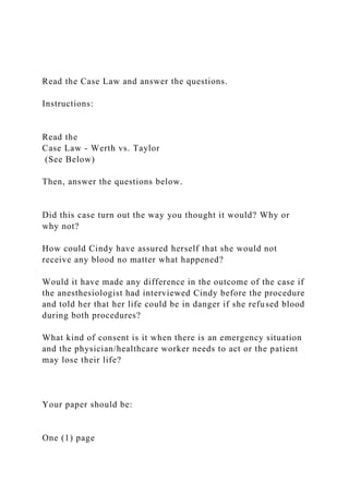 Read the Case Law and answer the questions.
Instructions:
Read the
Case Law - Werth vs. Taylor
(See Below)
Then, answer the questions below.
Did this case turn out the way you thought it would? Why or
why not?
How could Cindy have assured herself that she would not
receive any blood no matter what happened?
Would it have made any difference in the outcome of the case if
the anesthesiologist had interviewed Cindy before the procedure
and told her that her life could be in danger if she refused blood
during both procedures?
What kind of consent is it when there is an emergency situation
and the physician/healthcare worker needs to act or the patient
may lose their life?
Your paper should be:
One (1) page
 