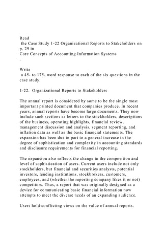 Read
the Case Study 1-22 Organizational Reports to Stakeholders on
p. 29 in
Core Concepts of Accounting Information Systems
.
Write
a 45- to 175- word response to each of the six questions in the
case study.
1-22. Organizational Reports to Stakeholders
The annual report is considered by some to be the single most
important printed document that companies produce. In recent
years, annual reports have become large documents. They now
include such sections as letters to the stockholders, descriptions
of the business, operating highlights, financial review,
management discussion and analysis, segment reporting, and
inflation data as well as the basic financial statements. The
expansion has been due in part to a general increase in the
degree of sophistication and complexity in accounting standards
and disclosure requirements for financial reporting.
The expansion also reflects the change in the composition and
level of sophistication of users. Current users include not only
stockholders, but financial and securities analysts, potential
investors, lending institutions, stockbrokers, customers,
employees, and (whether the reporting company likes it or not)
competitors. Thus, a report that was originally designed as a
device for communicating basic financial information now
attempts to meet the diverse needs of an expanding audience.
Users hold conflicting views on the value of annual reports.
 