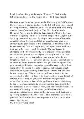 Read the Case Study at the end of Chapter 7. Perform the
following and present the results in a 1- to 2-page report:
Hackers broke into a computer at the University of California at
Berkley recently and gained access to 1.4 million names, Social
Security numbers, addresses, and dates of birth that were being
used as part of research project. The FBI, the California
Highway Patrol, and California Department of Social Services
were investigating the incident which happened in August 2004.
Security personnel were performing a routine test of intrusion
detection when they noticed that an unauthorized user was
attempting to gain access to the computer. A database with a
known security flaw was exploited, and a patch was available
that would have prevented the attack. The negligence in
attending to the known security flaw appears to be a common
mistake among institutes of higher learning in the state. Banks,
government agencies, and schools are known to be the top
targets for hackers. Hackers may attack financial institutions in
an effort to profit from the crime, and government agencies to
gain notoriety. Private companies generally have made at least
some effort to ensure that data is secure, but hackers attack
institutes of higher learning often because there are frequent
lapses in security. This presents a problem not only for the
university, but also is a danger to other entities, since denial-of-
service attacks may be generated from the compromised
university computers. One of the problems at universities may
be the lack of accountability or overreaching department that
has authority to oversee all systems, and limit modifications. In
the name of learning, many lesser qualified individuals,
sometimes students, are given authority make modifications to
operating systems and applications. This presents a continuing
problem for administrators and represents a threat to all who
access the Internet.
UC Berkeley Case Study
 