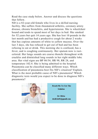 Read the case study below. Answer and discuss the questions
that follow.
ND is a 82-year-old female who lives in a skilled nursing
facility. She suffers from rheumatoid arthritis, coronary artery
disease, chronic bronchitis, and hypertension. She is wheelchair
bound and tends to spend most of her days in bed. She smoked
for 52 years but quit 14 years ago. She has lost 10 pounds in the
last month and has had a productive cough for about 2 weeks
that has copious amounts of white to yellow mucous. Over the
last 3 days, she has refused to get out of bed and has been
refusing to eat or drink. This morning she is confused, has a
fever, and is coughing continuously. Her sputum now is rust-
colored. Her lungs sounds are coarse rhonchi throughout with
crackles and diminished lung sounds in her right middle lobe
area. Her vital signs are BP 86/54, HR 98, RR 28, and
temperature 102.4. She is being admitted to the hospital.
Pneumonia can be classified many different ways. Which
classification of pneumonia best fits ND’s situation? Explain.
What is the most probable cause of ND’s pneumonia? Which
diagnostic tests would you expect to be done to diagnose ND’s
pneumonia?
 