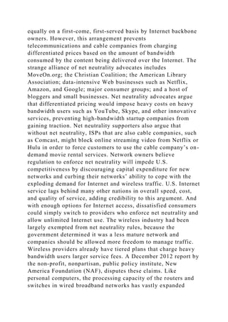 equally on a first-come, first-served basis by Internet backbone
owners. However, this arrangement prevents
telecommunications and cable companies from charging
differentiated prices based on the amount of bandwidth
consumed by the content being delivered over the Internet. The
strange alliance of net neutrality advocates includes
MoveOn.org; the Christian Coalition; the American Library
Association; data-intensive Web businesses such as Netflix,
Amazon, and Google; major consumer groups; and a host of
bloggers and small businesses. Net neutrality advocates argue
that differentiated pricing would impose heavy costs on heavy
bandwidth users such as YouTube, Skype, and other innovative
services, preventing high-bandwidth startup companies from
gaining traction. Net neutrality supporters also argue that
without net neutrality, ISPs that are also cable companies, such
as Comcast, might block online streaming video from Netflix or
Hulu in order to force customers to use the cable company’s on-
demand movie rental services. Network owners believe
regulation to enforce net neutrality will impede U.S.
competitiveness by discouraging capital expenditure for new
networks and curbing their networks’ ability to cope with the
exploding demand for Internet and wireless traffic. U.S. Internet
service lags behind many other nations in overall speed, cost,
and quality of service, adding credibility to this argument. And
with enough options for Internet access, dissatisfied consumers
could simply switch to providers who enforce net neutrality and
allow unlimited Internet use. The wireless industry had been
largely exempted from net neutrality rules, because the
government determined it was a less mature network and
companies should be allowed more freedom to manage traffic.
Wireless providers already have tiered plans that charge heavy
bandwidth users larger service fees. A December 2012 report by
the non-profit, nonpartisan, public policy institute, New
America Foundation (NAF), disputes these claims. Like
personal computers, the processing capacity of the routers and
switches in wired broadband networks has vastly expanded
 