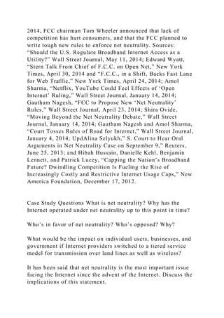 2014, FCC chairman Tom Wheeler announced that lack of
competition has hurt consumers, and that the FCC planned to
write tough new rules to enforce net neutrality. Sources:
“Should the U.S. Regulate Broadband Internet Access as a
Utility?” Wall Street Journal, May 11, 2014; Edward Wyatt,
“Stern Talk From Chief of F.C.C. on Open Net,” New York
Times, April 30, 2014 and “F.C.C., in a Shift, Backs Fast Lane
for Web Traffic,” New York Times, April 24, 2014; Amol
Sharma, “Netflix, YouTube Could Feel Effects of ‘Open
Internet’ Ruling,” Wall Street Journal, January 14, 2014;
Gautham Nagesh, “FCC to Propose New ‘Net Neutrality’
Rules,” Wall Street Journal, April 23, 2014; Shira Ovide,
“Moving Beyond the Net Neutrality Debate,” Wall Street
Journal, January 14, 2014; Gautham Nagesh and Amol Sharma,
“Court Tosses Rules of Road for Internet,” Wall Street Journal,
January 4, 2014; UpdAlina Selyukh,” S. Court to Hear Oral
Arguments in Net Neutrality Case on September 9,” Reuters,
June 25, 2013; and Hibah Hussain, Danielle Kehl, Benjamin
Lennett, and Patrick Lucey, “Capping the Nation’s Broadband
Future? Dwindling Competition Is Fueling the Rise of
Increasingly Costly and Restrictive Internet Usage Caps,” New
America Foundation, December 17, 2012.
Case Study Questions What is net neutrality? Why has the
Internet operated under net neutrality up to this point in time?
Who’s in favor of net neutrality? Who’s opposed? Why?
What would be the impact on individual users, businesses, and
government if Internet providers switched to a tiered service
model for transmission over land lines as well as wireless?
It has been said that net neutrality is the most important issue
facing the Internet since the advent of the Internet. Discuss the
implications of this statement.
 
