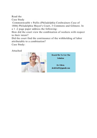 Read the
Case Study
Commonwealth v Pullis (Philadelphia Cordwainers Case of
1806) Philadelphia Mayor's Court, 3 Commons and Gilmore. In
a 1 -2 page paper address the following:
How did the court view the combination of workers with respect
to their intent?
Did the court find the continuance of the withholding of labor
attributable to a combination?
Case Study:
Attached
 