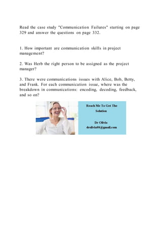 Read the case study "Communication Failures" starting on page
329 and answer the questions on page 332.
1. How important are communication skills in project
management?
2. Was Herb the right person to be assigned as the project
manager?
3. There were communications issues with Alice, Bob, Betty,
and Frank. For each communication issue, where was the
breakdown in communications: encoding, decoding, feedback,
and so on?
 