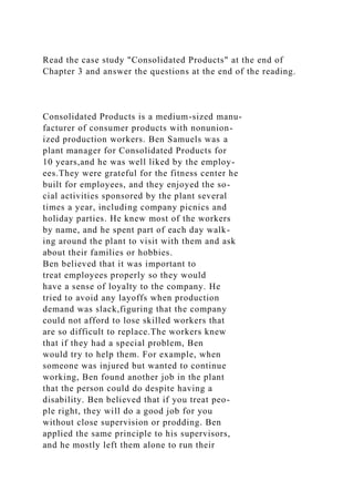 Read the case study "Consolidated Products" at the end of
Chapter 3 and answer the questions at the end of the reading.
Consolidated Products is a medium-sized manu-
facturer of consumer products with nonunion-
ized production workers. Ben Samuels was a
plant manager for Consolidated Products for
10 years,and he was well liked by the employ-
ees.They were grateful for the fitness center he
built for employees, and they enjoyed the so-
cial activities sponsored by the plant several
times a year, including company picnics and
holiday parties. He knew most of the workers
by name, and he spent part of each day walk-
ing around the plant to visit with them and ask
about their families or hobbies.
Ben believed that it was important to
treat employees properly so they would
have a sense of loyalty to the company. He
tried to avoid any layoffs when production
demand was slack,figuring that the company
could not afford to lose skilled workers that
are so difficult to replace.The workers knew
that if they had a special problem, Ben
would try to help them. For example, when
someone was injured but wanted to continue
working, Ben found another job in the plant
that the person could do despite having a
disability. Ben believed that if you treat peo-
ple right, they will do a good job for you
without close supervision or prodding. Ben
applied the same principle to his supervisors,
and he mostly left them alone to run their
 