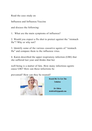 Read the case study on
Influenza and Influenza Vaccine
and discuss the following:
1. What are the main symptoms of influenza?
2. Would you expect a flu shot to protect against the “stomach
flu”? Why or why not?
3. Identify some of the various causative agents of “stomach
flu” and compare them to the influenza virus.
4. Karen described the upper respiratory infection (URI) that
she suffered last year and thinks that her
well being is a matter of fate. How many infectious agents
cause URI? How can these infections be
prevented? How can they be treated?
 