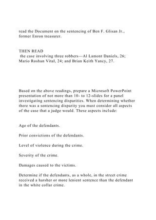 read the Document on the sentencing of Ben F. Glisan Jr.,
former Enron treasurer.
THEN READ
the case involving three robbers—Al Lamont Daniels, 26;
Mario Roshun Vital, 24; and Brian Keith Yancy, 27.
Based on the above readings, prepare a Microsoft PowerPoint
presentation of not more than 10- to 12-slides for a panel
investigating sentencing disparities. When determining whether
there was a sentencing disparity you must consider all aspects
of the case that a judge would. These aspects include:
Age of the defendants.
Prior convictions of the defendants.
Level of violence during the crime.
Severity of the crime.
Damages caused to the victims.
Determine if the defendants, as a whole, in the street crime
received a harsher or more lenient sentence than the defendant
in the white collar crime.
 
