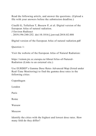 Read the following article, and answer the questions. (Upload a
file with your answers before the submission deadline.)
Cinelli G, Tollefsen T, Bossew P, et al. Digital version of the
European Atlas of natural radiation.
J Environ Radioact
. 2019;196:240-252. doi:10.1016/j.jenvrad.2018.02.008
Digital version of the European Atlas of natural radiation.pdf
Question 1:
Visit the website of the European Atlas of Natural Radiation:
https://remon.jrc.ec.europa.eu/About/Atlas-of-Natural-
Radiation (Links to an external site.)
Use EURDEP’s Gamma Dose Rates Advanced Map (listed under
Real-Time Monitoring) to find the gamma dose rates in the
following cities:
Copenhagen
London
Paris
Rome
Warsaw
Moscow
Identify the cities with the highest and lowest dose rates. How
many fold do they differ?
 