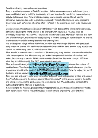 Read the following case and answer questions
Tony is a software engineer at AAA Corporation. His team was revamping a web-based grocery
store, and his job was to build the functionality and user interface for monitoring customer buying
activity. In his spare time, Tony is taking a master course in data science. He will use the
company's customer data to try to analyze exercises by himself. He often gets some interesting
discoveries, such as "women who shop after 11 o'clock in the evening are likely to be housewives
".
One day, he and his colleagues discovered that the overall design of the online store was flawed,
sometimes causing the wrong amount to be charged when paying (i.e. HK$100 could be
incorrectly charged as HK$10,000). Tony has no idea how to fix this. Moreover, he hears that John
(the project manager, his immediate boss) is going to fire two colleagues from his team, he and his
teammates have chosen to keep silent for fear of being fired.
In a private party, Tonys friend's introduced Joe from BBB Marketing Company, who persuades
Tony to sell the profiles that he usually analyzes customers to earn extra money. Tony accepts the
deal as he has recently been troubled by tuition fees.
After a while, some customers complained to AAA company, they received spam emails and sales
calls, they suspected that AAA company had leaked their personal sensitive information, and
asked the company to explain. Other customers complained that they were charged 100 times
what they should have paid. The CEO asks John to investigate.
After an internal investigation, he discovered that Tony had accessed customer data outside of
working hours. Then he asked Tony to explain, Tony didn't deny it, he hoped John would give him
a break and admit that he wouldn't do it again. Although John didn't fire Tony, he kicked him out of
the team, and his salary increase will be frozen for this year.
Tony was sad and angry, so he went home after getting off work and recorded a video and posted
it on YouTube, exposing the serious payment loopholes in AAA online grocery stores to the public
and telling everyone not to go shopping. He even claimed that AAA deliberately concealed the
truth and ignored the interests of customers.
1. According to the material, please list four inappropriate (i.e. unethical) actions that Tony made;
each action please refer to relevant clause(s) in the Software Engineering Code of Ethics.
 