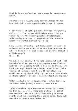 Read the following Case Study and Answer the questions that
follow.
Mr. Munoz is a struggling young actor in Chicago who has
battled alcoholism since approximately the age of 13 years.
“There was a lot of fighting in our house when I was growing
up,” he says. “Entering my middle school years, it just got
worse,” he says. Mr. Munoz’s parents had violent fights.
Although they were both very supportive of him, he cannot
remember when they ever really got along.
Still, Mr. Munoz was able to get through early adolescence as
an honors student and starred on both the debate team and his
school’s drama club. He even starred in an elaborate production
of Shakespeare’s
Richard III.
“In our school,” he says, “if you were a drama club kind of kid
instead of an athlete, you really had to prove yourself to be a
real man to avoid getting picked on. I did that by drinking. We
had lots of ways to sneak booze into the places we met, and it
was kind of exciting at first. You’re 15 years old, you’re
outside on a starry night in a big city, you’re with your friends,
and there’s plenty of alcohol. It makes you feel like a big man.”
Unfortunately, his parents never seemed to notice; therefore,
Mr. Munoz never got help or encouragement to stop.
“After high school, my stress—and the reasons I gave myself
for drinking—got worse. Those good grades got me partial
scholarships to some local colleges—but mostly for drama
awards, which suited me fine. But when my parents found out I
wanted to be an actor, they freaked out.”
 