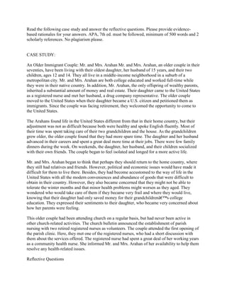 Read the following case study and answer the reflective questions. Please provide evidence-
based rationales for your answers. APA, 7th ed. must be followed, minimum of 500 words and 2
scholarly references. No plagiarism please.
CASE STUDY:
An Older Immigrant Couple: Mr. and Mrs. Arahan Mr. and Mrs. Arahan, an older couple in their
seventies, have been living with their oldest daughter, her husband of 15 years, and their two
children, ages 12 and 14. They all live in a middle-income neighborhood in a suburb of a
metropolitan city. Mr. and Mrs. Arahan are both college educated and worked full-time while
they were in their native country. In addition, Mr. Arahan, the only offspring of wealthy parents,
inherited a substantial amount of money and real estate. Their daughter came to the United States
as a registered nurse and met her husband, a drug company representative. The older couple
moved to the United States when their daughter became a U.S. citizen and petitioned them as
immigrants. Since the couple was facing retirement, they welcomed the opportunity to come to
the United States.
The Arahans found life in the United States different from that in their home country, but their
adjustment was not as difficult because both were healthy and spoke English fluently. Most of
their time was spent taking care of their two grandchildren and the house. As the grandchildren
grew older, the older couple found that they had more spare time. The daughter and her husband
advanced in their careers and spent a great deal more time at their jobs. There were few family
dinners during the week. On weekends, the daughter, her husband, and their children socialized
with their own friends. The couple began to feel isolated and longed for a more active life.
Mr. and Mrs. Arahan began to think that perhaps they should return to the home country, where
they still had relatives and friends. However, political and economic issues would have made it
difficult for them to live there. Besides, they had become accustomed to the way of life in the
United States with all the modern conveniences and abundance of goods that were difficult to
obtain in their country. However, they also became concerned that they might not be able to
tolerate the winter months and that minor health problems might worsen as they aged. They
wondered who would take care of them if they became very frail and where they would live,
knowing that their daughter had only saved money for their grandchildrenâ€™s college
education. They expressed their sentiments to their daughter, who became very concerned about
how her parents were feeling.
This older couple had been attending church on a regular basis, but had never been active in
other church-related activities. The church bulletin announced the establishment of parish
nursing with two retired registered nurses as volunteers. The couple attended the first opening of
the parish clinic. Here, they met one of the registered nurses, who had a short discussion with
them about the services offered. The registered nurse had spent a great deal of her working years
as a community health nurse. She informed Mr. and Mrs. Arahan of her availability to help them
resolve any health-related issues.
Reflective Questions
 