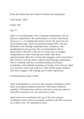 Read the following case study to inform the assignment:
Case Study: April
Grade: 4th
Age: 9
April is a fourth grader with a language impairment, but no
physical impairment. Her performance on norm-referenced
measures is 1.5 standard deviations below the mean for her
chronological age. April has good decoding skills, but has
difficulty with reading comprehension, semantics, and
morphological processing. One accommodation that is
prescribed in the IEP is the use of visual cues to support
comprehension when learning new skills. She lacks
organizational skills for writing and struggles with word choice.
She receives services from a speech and language pathologist
who is working with her on understanding word parts,
vocabulary, and multiple meanings of words. You instruct April
in a resource classroom with five other fourth grade students
who also struggle with reading and written expression.
Communication goals in IEP:
April will identify at least five key content vocabulary words
from an assigned reading using text with Mayer-Johnson
symbols in Proloquo2go software and text to speech software
with 90% accuracy over 10 consecutive trials.
April will write a definition for up to five key content
vocabulary words from an assigned reading with 90% accuracy
on a rubric over 10 consecutive trials.
 