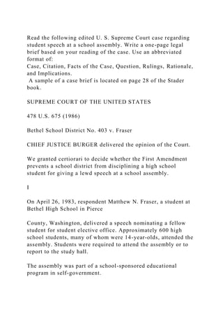 Read the following edited U. S. Supreme Court case regarding
student speech at a school assembly. Write a one-page legal
brief based on your reading of the case. Use an abbreviated
format of:
Case, Citation, Facts of the Case, Question, Rulings, Rationale,
and Implications.
A sample of a case brief is located on page 28 of the Stader
book.
SUPREME COURT OF THE UNITED STATES
478 U.S. 675 (1986)
Bethel School District No. 403 v. Fraser
CHIEF JUSTICE BURGER delivered the opinion of the Court.
We granted certiorari to decide whether the First Amendment
prevents a school district from disciplining a high school
student for giving a lewd speech at a school assembly.
I
On April 26, 1983, respondent Matthew N. Fraser, a student at
Bethel High School in Pierce
County, Washington, delivered a speech nominating a fellow
student for student elective office. Approximately 600 high
school students, many of whom were 14-year-olds, attended the
assembly. Students were required to attend the assembly or to
report to the study hall.
The assembly was part of a school-sponsored educational
program in self-government.
 