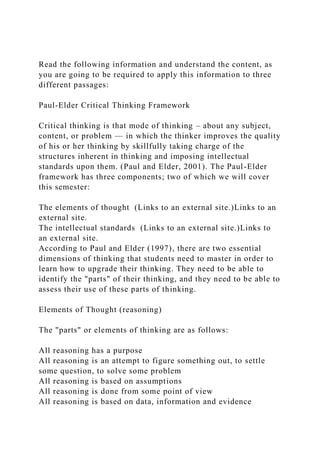 Read the following information and understand the content, as
you are going to be required to apply this information to three
different passages:
Paul-Elder Critical Thinking Framework
Critical thinking is that mode of thinking – about any subject,
content, or problem — in which the thinker improves the quality
of his or her thinking by skillfully taking charge of the
structures inherent in thinking and imposing intellectual
standards upon them. (Paul and Elder, 2001). The Paul-Elder
framework has three components; two of which we will cover
this semester:
The elements of thought (Links to an external site.)Links to an
external site.
The intellectual standards (Links to an external site.)Links to
an external site.
According to Paul and Elder (1997), there are two essential
dimensions of thinking that students need to master in order to
learn how to upgrade their thinking. They need to be able to
identify the "parts" of their thinking, and they need to be able to
assess their use of these parts of thinking.
Elements of Thought (reasoning)
The "parts" or elements of thinking are as follows:
All reasoning has a purpose
All reasoning is an attempt to figure something out, to settle
some question, to solve some problem
All reasoning is based on assumptions
All reasoning is done from some point of view
All reasoning is based on data, information and evidence
 
