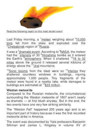 Read the following report on this most recent event


Last Friday morning, a 1meteor weighing about 210,000
tons fell from the skies and exploded over the
3
 Chelyabinsk region of 4Russia.
It was a 5dramatic event. According to 6NASA, the meteor
had the 7intensity of 30 8Hiroshima bombs as it entered
the Earth‟s 9atmosphere. When it shattered 1018 to 32
miles above the ground it released several kilotons of
energy above the 11Ural mountains.
12
 Sonic booms from the blast were so 13intense they
shattered countless windows in buildings, injuring
approximately 1,000 people. Tiny fragments of the
meteor were found in a nearby lake, while damages to
buildings are estimated at 14$33 million.
Weston meteorite
Compared to the Russian meteorite, the circumstances
surrounding the Weston meteorite of 1807 aren‟t nearly
as dramatic — at first blush anyway. But in the end, the
two events have one very few striking similarity.
The “Weston Fall” happened 205 years ago and is an
important part of history because it was the first recorded
meteorite strike in America.
The event was documented by Yale professors Benjamin
Silliman and James L. Kingsley in volume XV of
 