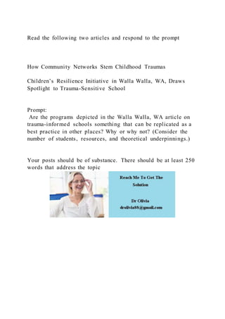 Read the following two articles and respond to the prompt
How Community Networks Stem Childhood Traumas
Children’s Resilience Initiative in Walla Walla, WA, Draws
Spotlight to Trauma-Sensitive School
Prompt:
Are the programs depicted in the Walla Walla, WA article on
trauma-informed schools something that can be replicated as a
best practice in other places? Why or why not? (Consider the
number of students, resources, and theoretical underpinnings.)
Your posts should be of substance. There should be at least 250
words that address the topic
 