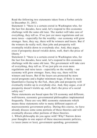 Read the following two statements taken from a Forbes article
in December 31, 2013.
Statement 1: "there is a certain crowd in Washington who, for
the last few decades, have said, let's respond to this economic
challenge with the same old tune. The market will take care of
everything, they tell us. If we just cut more regulations and cut
more taxes - especially for the wealthy - our economy will grow
stronger. Sure, they say, there will be winners and losers. But if
the winners do really well, then jobs and prosperity will
eventually trickle down to everybody else. And, they argue,
even if prosperity doesn't trickle down, well, that's the price of
liberty."
Statement 2: "there is a certain crowd in Washington who, for
the last few decades, have said, let's respond to this economic
challenge with the same old tune. The government will take care
of everything, they tell us. If we just pile on even more
regulations and raise taxes - especially on the wealthy - our
economy will grow stronger. Sure, they say, there will be
winners and losers. But if the losers are protected by more
social programs and a higher minimum wage, if there is more
Quantitative Easing by the Fed., then jobs and prosperity will
eventually trickle up to everybody else. And, they argue, even if
prosperity doesn't trickle up, well, that's the price of a social
safety net."
These statements are based upon the US economy and different,
well-known, economic governmental philosophies implemented
frequently. These are very BIG economic statements which
means these statements refer to many different aspects of
macroeconomic government policy. During this course, we have
already discuss some some portions of these theories and will
eventually discuss other portions of these theories.
1. Which philosophy do you agree with? Why? Narrow down
your thoughts to one aspect of these macroeconomic policies,
i.e taxes (more or less), government spending, government
 