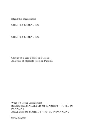 (Read the green parts)
CHAPTER 12 READING
CHAPTER 13 READING
Global Thinkers Consulting Group:
Analysis of Marriott Hotel in Panama
Week 10 Group Assignment
Running Head: ANALYSIS OF MARRIOTT HOTEL IN
PANAMA1
ANALYSIS OF MARRIOTT HOTEL IN PANAMA 2
09/0209/2014
 