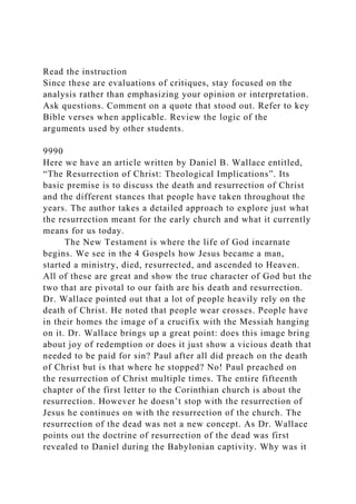 Read the instruction
Since these are evaluations of critiques, stay focused on the
analysis rather than emphasizing your opinion or interpretation.
Ask questions. Comment on a quote that stood out. Refer to key
Bible verses when applicable. Review the logic of the
arguments used by other students.
9990
Here we have an article written by Daniel B. Wallace entitled,
“The Resurrection of Christ: Theological Implications”. Its
basic premise is to discuss the death and resurrection of Christ
and the different stances that people have taken throughout the
years. The author takes a detailed approach to explore just what
the resurrection meant for the early church and what it currently
means for us today.
The New Testament is where the life of God incarnate
begins. We see in the 4 Gospels how Jesus became a man,
started a ministry, died, resurrected, and ascended to Heaven.
All of these are great and show the true character of God but the
two that are pivotal to our faith are his death and resurrection.
Dr. Wallace pointed out that a lot of people heavily rely on the
death of Christ. He noted that people wear crosses. People have
in their homes the image of a crucifix with the Messiah hanging
on it. Dr. Wallace brings up a great point: does this image bring
about joy of redemption or does it just show a vicious death that
needed to be paid for sin? Paul after all did preach on the death
of Christ but is that where he stopped? No! Paul preached on
the resurrection of Christ multiple times. The entire fifteenth
chapter of the first letter to the Corinthian church is about the
resurrection. However he doesn’t stop with the resurrection of
Jesus he continues on with the resurrection of the church. The
resurrection of the dead was not a new concept. As Dr. Wallace
points out the doctrine of resurrection of the dead was first
revealed to Daniel during the Babylonian captivity. Why was it
 