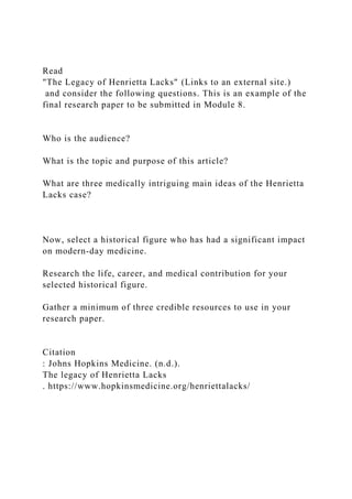 Read
"The Legacy of Henrietta Lacks" (Links to an external site.)
and consider the following questions. This is an example of the
final research paper to be submitted in Module 8.
Who is the audience?
What is the topic and purpose of this article?
What are three medically intriguing main ideas of the Henrietta
Lacks case?
Now, select a historical figure who has had a significant impact
on modern-day medicine.
Research the life, career, and medical contribution for your
selected historical figure.
Gather a minimum of three credible resources to use in your
research paper.
Citation
: Johns Hopkins Medicine. (n.d.).
The legacy of Henrietta Lacks
. https://www.hopkinsmedicine.org/henriettalacks/
 