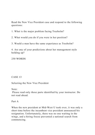 Read the New Vice President case and respond to the following
questions:
1. What is the major problem facing Treeholm?
2. What would you do if you were in her position?
3. Would a man have the same experience as Treeholm?
4. Are any of your predictions about her management style
holding up?
250 WORDS
CASE 13
Selecting the New Vice President
Note:
Please read only those parts identified by your instructor. Do
not read ahead.
Part A
When the new president at Mid-West U took over, it was only a
short time before the incumbent vice president announced his
resignation. Unfortunately, there was no one waiting in the
wings, and a hiring freeze prevented a national search from
commencing.
 