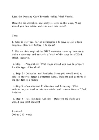 Read the Opening Case Scenario called Viral Vandal.
Describe the detection and analysis steps in this case. What
would you do contain and eradicate this threat?
Case:
1. Why is it critical for an organization to have a DoS attack
response plan well before it happens?
2. Use the four steps of the NIST computer security process to
write a summary and analysis of each of the steps in a DDoS
attack scenario.
a. Step 1 - Preparation: What steps would you take to prepare
for this type of incident?
b. Step 2 - Detection and Analysis: Steps you would need to
take in order to detect a potential DDoS incident and confirm if
the incident is accurate
c. Step 3 - Containment Eradication and Recovery: What
actions do you need to take to contain and recover from a DDoS
incident
d. Step 4 - Post-Incident Activity - Describe the steps you
would take post incident
Required:
200-to-300 words
 