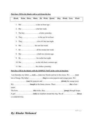 3 | P a g e
By: Khadar Mohamed
Part four: Fill in the blanks with a verb from the box
Break, Swim, Have, Make, Sit, Write, Spend, Buy, Drink, Lose, Wash
1. She ………………….. a cake an hour ago.
2. She ………………….. a hat last week.
3. The boy ………………….. a letter yesterday.
4. They ……………………. in the sea for an hour.
5. They ………………….. a lot of Coke last night.
6. She ………………… her arm last week.
7. He ……………………. all his money last week.
8. She …………………… a bath two minutes ago.
9. He ……………………. his wallet last night.
10. She ………………….. on the old chair a minute ago.
11. She ………………….. the clothes yesterday.
Part five: Fill in the blanks with the SIMPLE PAST of the verbs in brackets:
Last Saturday my father …. took…. (take) my friends and me to the circus. We ………(see)
lots of things. My father …………………. (buy) us some popcorn and orange juice. We
……………………. (eat) the popcorn and ………………………… (drink) the orange juice.
We …………………….. (laugh) at the funny clowns. There …………………. (be) a lion-
tamer.
The lions …………………… (do) tricks; they ………………………… (jump) through hoops.
A girl ………………………. (ride) an elephant around the ring. We all ………………… (have)
a wonderful time.
 