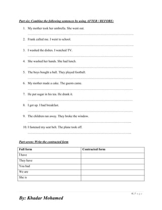 4 | P a g e
By: Khadar Mohamed
Part six: Combine the following sentences by using AFTER / BEFORE:
1. My mother took her umbrella. She went out.
……………………………………………………………………………………….
2. Frank called me. I went to school.
……………………………………………………………………………………….
3. I washed the dishes. I watched TV.
………………………………………………………………………………………
4. She washed her hands. She had lunch.
………………………………………………………………………………………
5. The boys bought a ball. They played football.
………………………………………………………………………………………
6. My mother made a cake. The guests came.
………………………………………………………………………………………
7. He put sugar in his tea. He drank it.
………………………………………………………………………………………
8. I got up. I had breakfast.
………………………………………………………………………………………
9. The children ran away. They broke the window.
……………………………………………………………………………………..
10. I fastened my seat belt. The plane took off.
……………………………………………………………………………………..
Part seven: Write the contracted form
Full form Contracted form
İ have
They have
You had
We are
She is
 