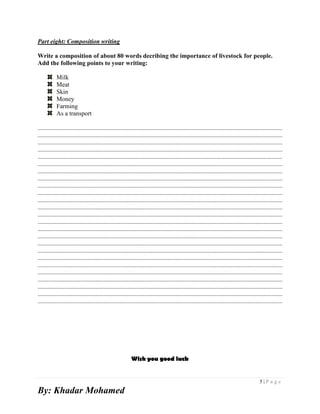5 | P a g e
By: Khadar Mohamed
Part eight: Composition writing
Write a composition of about 80 words decribing the importance of livestock for people.
Add the following points to your writing:
Milk
Meat
Skin
Money
Farming
As a transport
............................................................................................................................................................
............................................................................................................................................................
............................................................................................................................................................
............................................................................................................................................................
............................................................................................................................................................
............................................................................................................................................................
............................................................................................................................................................
............................................................................................................................................................
............................................................................................................................................................
............................................................................................................................................................
............................................................................................................................................................
............................................................................................................................................................
............................................................................................................................................................
............................................................................................................................................................
............................................................................................................................................................
............................................................................................................................................................
............................................................................................................................................................
............................................................................................................................................................
............................................................................................................................................................
............................................................................................................................................................
............................................................................................................................................................
............................................................................................................................................................
............................................................................................................................................................
............................................................................................................................................................
............................................................................................................................................................
Wish you good luck
 