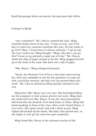 Read the passage below and answer the questions that follow.
Courage to Speak
“Any volunteers?” Ms. Chavez scanned the class. Ming
slouched farther down in her seat. “Come on now, you’ll all
have to interview someone sometime this year. No one wants to
go first? Okay, I’ll just have to choose someone.” I am an ant,
she won’t notice me, Ming thought. “Ming, why don’t you go
first? Come on up and pick a name out of a hat.” Ms. Chavez
shook the slips of paper around in the hat. Ming dragged herself
up to the front of the room. She drew out a slip of paper.
“Mrs. Russo,” Ming whispered hoarsely.
“Great, the librarian! You’ll have a fine time interviewing
her. Now just remember to ask her the questions we came up
with, record her answers, and then you can present them next
week.” Ms. Chavez cheered as Ming quickly returned to her
seat.
Ming knew Mrs. Russo was very nice. She had helped Ming
use the computer to find science articles last week. Ming knew
she could interview Mrs. Russo. It was the class presentation
afterward that she dreaded. Even back home in China, Ming had
hated speaking in front of the class. Here in the United States, it
was worse. She spoke slowly and with a thick accent. Ming
sighed and packed up her books. She had a free period next, so
she might as well get the interview part completed.
Ming found Mrs. Russo in the reference section of the
 