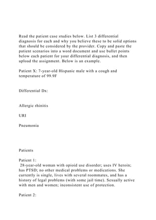 Read the patient case studies below. List 3 differential
diagnosis for each and why you believe these to be solid options
that should be considered by the provider. Copy and paste the
patient scenarios into a word document and use bullet points
below each patient for your differential diagnosis, and then
upload the assignment. Below is an example.
Patient X: 7-year-old Hispanic male with a cough and
temperature of 99.9F
Differential Dx:
Allergic rhinitis
URI
Pneumonia
Patients
Patient 1:
28-year-old woman with opioid use disorder; uses IV heroin;
has PTSD; no other medical problems or medications. She
currently is single, lives with several roommates, and has a
history of legal problems (with some jail time). Sexually active
with men and women; inconsistent use of protection.
Patient 2:
 