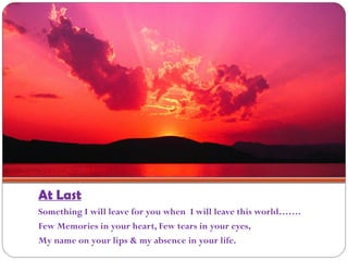 At Last
Something I will leave for you when I will leave this world…….
Few Memories in your heart, Few tears in your eyes,
My name on your lips & my absence in your life.
 