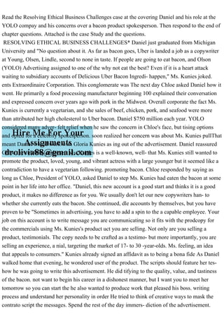 Read the Resolving Ethical Business Challenges case at the covering Daniel and his role at the
YOLO compay and his concerns over a bacon product spokesperson. Then respond to the end of
chapter questions. Attached is the case Study and the questions.
RESOLVING ETHICAL BUSINESS CHALLENGES* Daniel just graduated from Michigan
University and "No question about it. As far as bacon goes, Uber is landed a job as a copywriter
at Young, Olsen, Lindle, second to none in taste. If people are going to eat bacon, and Olson
(YOLO) Advertising assigned to one of the why not eat the best? Even if it is a heart attack
waiting to subsidiary accounts of Delicious Uber Bacon Ingredi- happen," Ms. Kunies joked.
ents Extraordinaire Corporation. This conglomerate was The next day Chloe asked Daniel how it
went. He primarily a food processing manufacturer beginning 100 explained their conversation
and expressed concern over years ago with pork in the Midwest. Overall corporate the fact Ms.
Kunies is currently a vegetarian, and she sales of beef, chicken, pork, and seafood were more
than attributed her high cholesterol to Uber bacon. Daniel $750 million each year. YOLO
considered many adver- felt relief when he saw the concern in Chloe's face, but tising options
and opted for a celebrity spokesperson. soon realized her concern was about Ms. Kunies pullThat
meant Daniel would work with Gloria Kunies as ing out of the advertisement. Daniel reassured
Chloe the celebrity endorser. Ms. Kunies is a well-known, well- that Ms. Kunies still wanted to
promote the product, loved, young, and vibrant actress with a large younger but it seemed like a
contradiction to have a vegetarian following. promoting bacon. Chloe responded by saying as
long as Chloe, President of YOLO, asked Daniel to step Ms. Kunies had eaten the bacon at some
point in her life into her office. "Daniel, this new account is a good start and thinks it is a good
product, it makes no difference as for you. We usually don't let our new copywriters han- to
whether she currently eats the bacon. She continued, dle accounts by themselves, but you have
proven to be "Sometimes in advertising, you have to add a spin to the a capable employee. Your
job on this account is to write message you are communicating so it fits with the prodcopy for
the commercials using Ms. Kunies's product uct you are selling. Not only are you selling a
product, testimonials. The copy needs to be crafted as a testimo- but more importantly, you are
selling an experience, a nial, targeting the market of 17- to 30 -year-olds. Ms. feeling, an idea
that appeals to consumers." Kunies already signed an affidavit as to being a bona fide As Daniel
walked home that evening, he wondered user of the product. The scripts should feature her tes-
how he was going to write this advertisement. He did tifying to the quality, value, and tastiness
of the bacon. not want to begin his career in a dishonest manner, but I want you to meet her
tomorrow so you can start the he also wanted to produce work that pleased his boss. writing
process and understand her personality in order He tried to think of creative ways to mask the
contrato script the messages. Spend the rest of the day immers- diction of the advertisement.
 