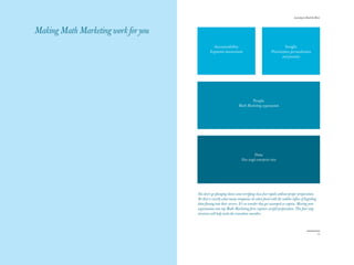 The Red Papers:                                                                                              Learning to Read the River




Making Math Marketing work for you
                                                Accountability                                         Insight
                                              Ergonomic measurement                         Prioritization, personalization
                                                                                                     and precision




                                                                           People
                                                                   Math Marketing organization




                                                                              Data
                                                                     New single enterprise view




                                     You don’t go plunging down some terrifying class five rapids without proper preparation.
                                     Yet that is exactly what many companies do when faced with the sudden influx of beguiling
                                     data flowing into their servers. It’s no wonder they get swamped or capsize. Moving your
                                     organization into top Math Marketing form requires careful preparation. This four-step
                                     structure will help make the transition smoother.




16                                                                                                                                  17
 