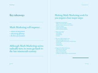 The Red Papers:                                                                                   Learning to Read the River




Key takeaways                         Making Math Marketing work for
                                      you requires four major steps:
                                      1. Ergonomic measurement
                                         • Measure and analyze before you optimize
                                         • Be sure to measure what you need to measure
                                         • Use a mix of metrics
Math Marketing will improve…             • Employ statistical modeling
                                         • Build a marketing dashboard

•    return on investment             2. Three-step insight
•    advertising efficiency              • Prioritization
                                         • Personalization
•    the lives of consumers              • Precision

                                      3. The new single enterprise view
                                         • Move beyond single customer view
                                         • Combine multiple streams of data in innovative ways
                                         • Search intent
                                         • Listening posts

Although Math Marketing seems            • Primary research


radically new, its roots go back to   4. Organize for Math Marketing
                                         • Determine your talent needs

the late nineteenth century              • Form a center of excellence
                                         • Forge external partnerships
                                         • Change your corporate culture’s return on investment




40                                                                                                                       41
 