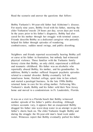Read the scenario and answer the questions that follow:
Bobby Yurkanin’s 84-year-old father had Alzheimer’s disease.
For nearly nine years, Bobby lived with his father, meeting the
elder Yurkanins’sneeds 24 hours per day, seven days per week.
In the years prior to his father’s diagnosis, Bobby had also
cared for his mother through her struggle with terminal cancer.
Friends describe Bobby as a dedicated caregiver who patiently
helped his father through episodes of wandering,
combativeness, sudden mood swings, and public disrobing.
Neighbors and friends reported occasionally hearing Bobby yell
or curse at his father in frustration, but nobody had witnessed
physical violence. Those familiar with the Yurkanin family
history claim that Bobby, an only child, experienced a difficult
and traumatic childhood. His father was an alcoholic who
reportedly abused Bobby, his mother, and his grandmother. In
addition, Bobby’s mother suffered frequent psychotic episodes
related to a mental disorder. Bobby eventually left the
tumultuous home, finished college, spent time in law school,
and started a paralegal business. In the late 1990s Bobby
returned home to care for his ailing mother. Following Mrs.
Yurkanin’s death, Bobby and his father sold their New Jersey
home and moved to a condominium in Ft. Lauderdale, Florida.
It was on a visit to a Florida beach that Bobby witnessed
another episode of his father’s public disrobing. Although
witness accounts vary, it appears that an exasperated Bobby
dragged his father into waist deep water in an attempt to put his
father’s shorts back on. The elder Yurkanin fought Bobby and
during the struggle the 84-year-old man’s head went under
water. Witnesses report that Bobby eventually pulled his father
 