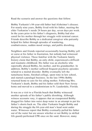 Read the scenario and answer the questions that follow:
Bobby Yurkanin’s 84-year-old father had Alzheimer’s disease.
For nearly nine years, Bobby lived with his father, meeting the
elder Yurkanins’s needs 24 hours per day, seven days per week.
In the years prior to his father’s diagnosis, Bobby had also
cared for his mother through her struggle with terminal cancer.
Friends describe Bobby as a dedicated caregiver who patiently
helped his father through episodes of wandering,
combativeness, sudden mood swings, and public disrobing.
Neighbors and friends reported occasionally hearing Bobby yell
or curse at his father in frustration, but nobody had witnessed
physical violence. Those familiar with the Yurkanin family
history claim that Bobby, an only child, experienced a difficult
and traumatic childhood. His father was an alcoholic who
reportedly abused Bobby, his mother, and his grandmother. In
addition, Bobby’s mother suffered frequent psychotic episodes
related to a mental disorder. Bobby eventually left the
tumultuous home, finished college, spent time in law school,
and started a paralegal business. In the late 1990s Bobby
returned home to care for his ailing mother. Following Mrs.
Yurkanin’s death, Bobby and his father sold their New Jersey
home and moved to a condominium in Ft. Lauderdale, Florida.
It was on a visit to a Florida beach that Bobby witnessed
another episode of his father’s public disrobing. Although
witness accounts vary, it appears that an exasperated Bobby
dragged his father into waist deep water in an attempt to put his
father’s shorts back on. The elder Yurkanin fought Bobby and
during the struggle the 84-year-old man’s head went under
water. Witnesses report that Bobby eventually pulled his father
out of the water but are unsure whether or not Bobby (a skilled
life guard) performed CPR once on the sand. However, many
 