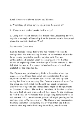 Read the scenario shown below and discuss:
a. What stage of group development was the group in?
b. What are the leader’s tasks in this stage?
c. Using Hersey and Blanchard’s Situational Leadership Theory,
explain what style of ledership Ramila Zamora should have used
given the current situation. Why?
Scenario for Question 4
Ramila Zamora looked forward to her recent promotion to
management and was looking forward to her transfer within the
large county hospital to another nursing unit. She was
enthusiastic and hopeful about working together with other
nurses to improve patient care through effective teamwork. She
felt that she was well prepared to lead and supervise and was
grateful for the opportunity.
Ms. Zamora was provided very little information about her
predecessor and knew less about her subordinates. She was
stymied and baffled about the behavior of the nursing staff
during her first team meeting. Ms. Zamora introduced herself to
the group and with what she thought was great enthusiasm,
distributed her agenda and immediately began to delegate tasks
to the team members. She noticed that three of the five members
began to look at each other and roll their eyes. As she continued
to read the list of responsibilities, designating team members to
the various tasks, two members got up and began pouring coffee
and speaking softly to each other. Ms. Zamora was exasperated.
She told them that the meeting was over and that she did not
want to take any more time away from their jobs then was
 