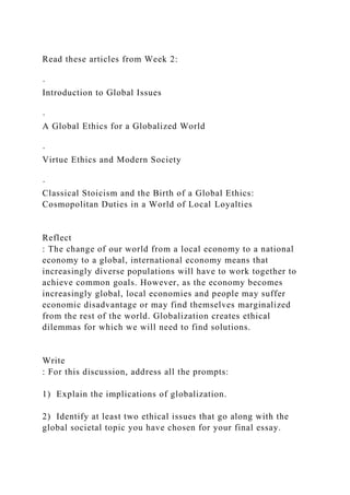 Read these articles from Week 2:
·
Introduction to Global Issues
·
A Global Ethics for a Globalized World
·
Virtue Ethics and Modern Society
·
Classical Stoicism and the Birth of a Global Ethics:
Cosmopolitan Duties in a World of Local Loyalties
Reflect
: The change of our world from a local economy to a national
economy to a global, international economy means that
increasingly diverse populations will have to work together to
achieve common goals. However, as the economy becomes
increasingly global, local economies and people may suffer
economic disadvantage or may find themselves marginalized
from the rest of the world. Globalization creates ethical
dilemmas for which we will need to find solutions.
Write
: For this discussion, address all the prompts:
1) Explain the implications of globalization.
2) Identify at least two ethical issues that go along with the
global societal topic you have chosen for your final essay.
 