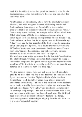 bank for the effort.) Icelandair provided two free seats for the
homecoming, one for the institute’s director and the other for
the boxed bird.”
“Guðmundur Guðmundsson, who’s now the institute’s deputy
director, had been assigned the task of showing me the auk.
Guðmundsson is an expert on foraminifera, tiny marine
creatures that form intricately shaped shells, known as “tests.”
On our way to see the bird, we stopped at his office, which was
filled with boxes of little glass tubes, each containing a
sampling of tests that rattled like sprinkles when I picked it up.
Guðmundsson told me that in his spare time he did translating.
A few years ago he had completed the first Icelandic rendering
of On the Origin of Species. He’d found Darwin’s prose quite
difficult—“sentences inside sentences inside sentences”—and
the book, Uppruni Tegundanna, had not sold well, perhaps
because so many Icelanders are fluent in English.
We made our way to the storeroom for the institute’s collection.
The stuffed tiger, wrapped in plastic, looked ready to lunge at
the stuffed kangaroo. The great auk—Pinguinus impennis—was
standing off by itself, in a specially made Plexiglas case. It was
perched on a fake rock, next to a fake egg.”
“As the name suggests, the great auk was a large bird; adults
grew to be more than two and a half feet tall. The auk could not
fly—it was one of the few flightless birds of the Northern
Hemisphere—and its stubby wings were almost comically
undersized for its body. The auk in the case had brown feathers
on its back; probably these were black when the bird was alive
but had since faded. “UV light,” Guðmundsson said gloomily.
“It destroys the plumage.” The auk’s chest feathers were white,
and there was a white spot just beneath each eye. The bird had
been stuffed with its most distinctive feature—its large,
intricately grooved beak—tipped slightly into the air. This lent
it a look of mournful hauteur.
”
 