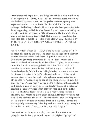 “Guðmundsson explained that the great auk had been on display
in Reykjavik until 2008, when the institute was restructured by
the Icelandic government. At that point, another agency was
supposed to create a new home for the bird, but various
mishaps, including Iceland’s financial crisis, had prevented this
from happening, which is why Count Raben’s auk was sitting on
its fake rock in the corner of the storeroom. On the rock, there
was a painted inscription, which Guðmundsson translated for
me: THE BIRD WHO IS HERE FOR SHOW WAS KILLED IN
1821. IT IS ONE OF THE FEW GREAT AUKS THAT STILL
EXIST.”
“N its heyday, which is to say, before humans figured out how
to reach its nesting grounds, the great auk ranged from Norway
over to Newfoundland and from Italy to Florida, and its
population probably numbered in the millions. When the first
settlers arrived in Iceland from Scandinavia, great auks were so
common that they were regularly eaten for dinner, and their
remains have been found in the tenth-century equivalent of
household trash. While I was in Reykjavik, I visited a museum
built over the ruins of what’s believed to be one of the most
ancient structures in Iceland—a longhouse constructed out of
strips of turf. “According to one of the museum’s displays, the
great auk was “easy prey” for Iceland’s medieval inhabitants. In
addition to a pair of auk bones, the display featured a video re-
creation of an early encounter between man and bird. In the
video, a shadowy figure crept along a rocky shore toward a
shadowy auk. When he drew close enough, the figure pulled out
a stick and clubbed the animal over the head. The auk responded
with a cry somewhere between a honk and a grunt. I found the
video grimly fascinating “cinating and watched it play through a
half a dozen times. Creep, clobber, squawk. Repeat.”
“As best as can be determined, great auks lived much as
penguins do. In fact, great auks were the original “penguins.”
 