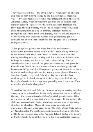 They were called this—the etymology of “penguin” is obscure
and may or may not be traced to the Latin pinguis, meaning
“fat”—by European sailors who encountered them in the North
Atlantic. Later, when subsequent generations of sailors met
similar-colored flightless birds in the Southern Hemisphere,
they used the same name, which led to much confusion, since
auks and penguins belong to entirely different families.
(Penguins constitute their own family, while auks are members
of the family that includes puffins and guillemots; genetic
analysis has shown that razorbills are the great auk’s closest
living relatives.)”
“Like penguins, great auks were fantastic swimmers—
eyewitness accounts attest to the birds’ “astonishing velocity”
in the water—and they spent most of their lives at sea. But
during breeding season, in May and June, they waddled ashore
in huge numbers, and here lay their vulnerability. Native
Americans clearly hunted the great auk—one ancient grave in
Canada was found to contain more than a hundred great auk
beaks—as did paleolithic Europeans: great auk bones have been
found at archaeological sites in, among other places, Denmark,
Sweden, Spain, Italy, and Gibraltar. By the time the first
settlers got to Iceland, many of its breeding sites had already
been plundered and its range was probably much reduced. Then
came the wholesale slaughter.”
“Lured by the rich cod fishery, Europeans began making regular
voyages to Newfoundland in the early sixteenth century. Along
the way, they encountered a slab of pinkish granite about fifty
acres in area, which rose just above the waves. In the spring, the
slab was covered with birds, standing, in a manner of speaking,
shoulder to shoulder. Many of these were gannets and
guillemots; the rest were great auks. The slab, about forty miles
off Newfoundland’s northeast coast, became known as the Isle
of Birds or, in some accounts, Penguin Island; today it is known
as Funk Island. Toward the end of a long transatlantic journey,
 